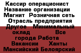 Кассир-операционист › Название организации ­ Магнит, Розничная сеть › Отрасль предприятия ­ Другое › Минимальный оклад ­ 25 000 - Все города Работа » Вакансии   . Ханты-Мансийский,Белоярский г.